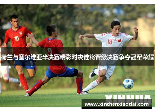 荷兰与塞尔维亚半决赛精彩对决谁将晋级决赛争夺冠军荣耀