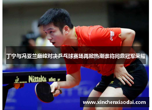 丁宁与冯亚兰巅峰对决乒乓球赛场再掀热潮谁将问鼎冠军荣耀